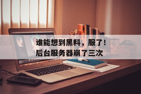 谁能想到黑料，服了！后台服务器崩了三次