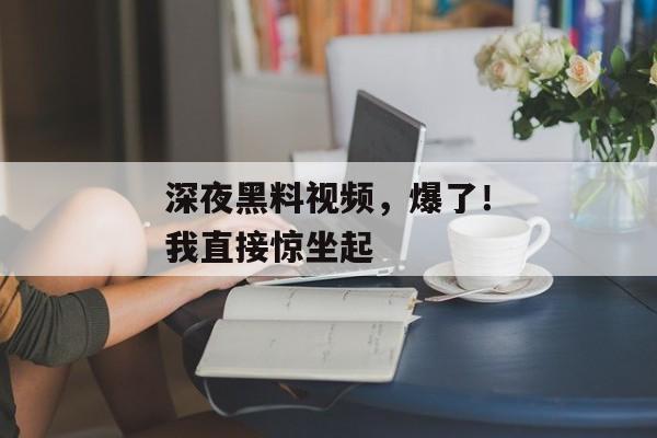 深夜黑料视频，爆了！我直接惊坐起