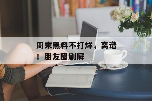周末黑料不打烊，离谱！朋友圈刷屏