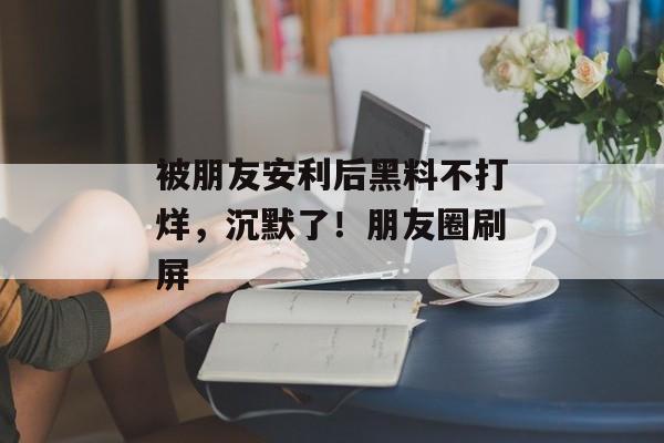 被朋友安利后黑料不打烊，沉默了！朋友圈刷屏