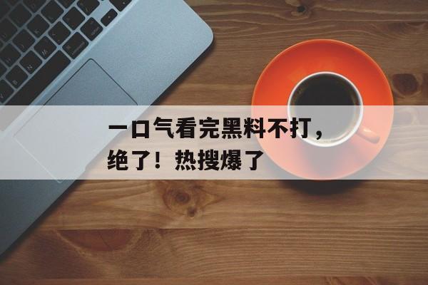 一口气看完黑料不打，绝了！热搜爆了