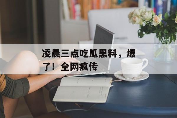 凌晨三点吃瓜黑料，爆了！全网疯传