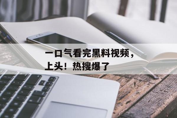 一口气看完黑料视频，上头！热搜爆了