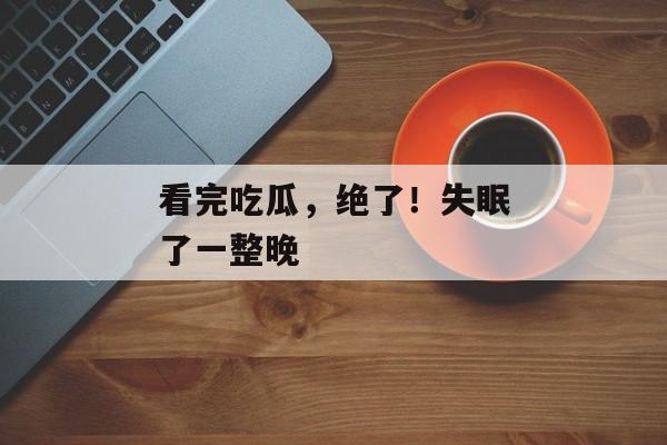 看完吃瓜，绝了！失眠了一整晚