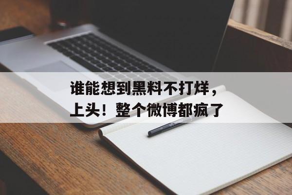 谁能想到黑料不打烊，上头！整个微博都疯了