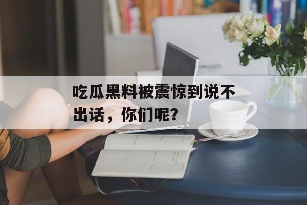 吃瓜黑料被震惊到说不出话，你们呢？
