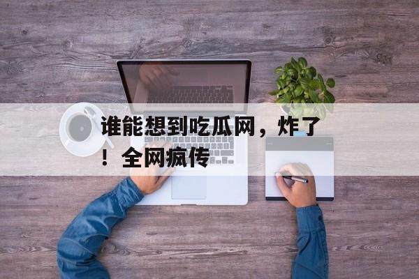 谁能想到吃瓜网,炸了!全网疯传 谁能想到吃瓜网,炸了!全网疯传