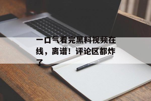 一口气看完黑料视频在线，离谱！评论区都炸了