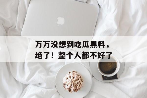 万万没想到吃瓜黑料，绝了！整个人都不好了