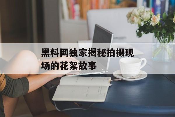 黑料网独家揭秘拍摄现场的花絮故事