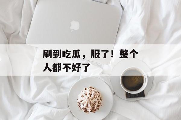 刷到吃瓜，服了！整个人都不好了